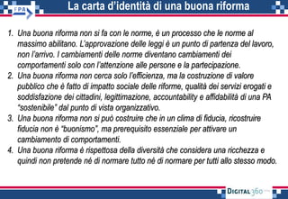La carta d’identità di una buona riforma
1. Una buona riforma non si fa con le norme, è un processo che le norme al
massimo abilitano. L’approvazione delle leggi è un punto di partenza del lavoro,
non l’arrivo. I cambiamenti delle norme diventano cambiamenti dei
comportamenti solo con l’attenzione alle persone e la partecipazione.
2. Una buona riforma non cerca solo l’efficienza, ma la costruzione di valore
pubblico che è fatto di impatto sociale delle riforme, qualità dei servizi erogati e
soddisfazione dei cittadini, legittimazione, accountability e affidabilità di una PA
“sostenibile” dal punto di vista organizzativo.
3. Una buona riforma non si può costruire che in un clima di fiducia, ricostruire
fiducia non è “buonismo”, ma prerequisito essenziale per attivare un
cambiamento di comportamenti.
4. Una buona riforma è rispettosa della diversità che considera una ricchezza e
quindi non pretende né di normare tutto né di normare per tutti allo stesso modo.
 