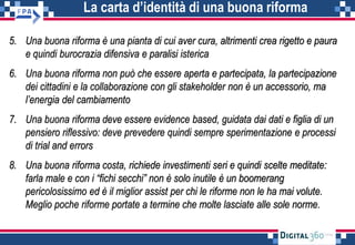 La carta d’identità di una buona riforma
5. Una buona riforma è una pianta di cui aver cura, altrimenti crea rigetto e paura
e quindi burocrazia difensiva e paralisi isterica
6. Una buona riforma non può che essere aperta e partecipata, la partecipazione
dei cittadini e la collaborazione con gli stakeholder non è un accessorio, ma
l’energia del cambiamento
7. Una buona riforma deve essere evidence based, guidata dai dati e figlia di un
pensiero riflessivo: deve prevedere quindi sempre sperimentazione e processi
di trial and errors
8. Una buona riforma costa, richiede investimenti seri e quindi scelte meditate:
farla male e con i “fichi secchi” non è solo inutile è un boomerang
pericolosissimo ed è il miglior assist per chi le riforme non le ha mai volute.
Meglio poche riforme portate a termine che molte lasciate alle sole norme.
 