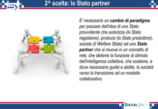 2^ scelta: lo Stato partner
E’ necessario un cambio di paradigma
per passare dall'idea di uno Stato
provvidente che autorizza (lo Stato
regolatore), produce (lo Stato produttore),
assiste (il Welfare State) ad uno Stato
partner che si muove in un concetto di
rete, che detiene la funzione di stimolo
dell'intelligenza collettiva, che sostiene, e
dove necessario guida e abilita, la società
verso la transizione ad un modello
collaborativo.
 
