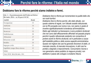Perché fare le riforme: l’Italia nel mondo
Dobbiamo fare le riforme perché siamo indietro e fermi.
Dobbiamo fare le riforme per incrementare la qualità della vita
nei nostri territori.
Dobbiamo fare le riforme perché, allo stato attuale, con
questo sistema di regole, con l’attuale assetto istituzionale,
con la PA concepita così come è ora, non siamo in grado di
invertire significativamente la tendenza all’immobilismo.
Dietro agli indicatori sul benessere ci sono problemi strutturali
che non sono stati efficacemente affrontati nel passato proprio
perché il quadro istituzionale esistente non consentiva di
portare avanti le riforme strutturali, ed in particolare a causa
dell’instabilità politica e della scarsa capacità amministrativa.
Questo nel migliore dei casi ha generato fenomeni di stallo, di
mancata crescita, di mancata innovazione, in altri casi ha
portato a degrado e impoverimento. Consumiamo risorse e
non generiamo valore pubblico (e neppure privato); non
abilitiamo il paese allo sviluppo e erodiamo fiducia.
 
