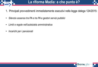 La riforma Madia: a che punto è?
1. Principali provvedimenti immediatamente esecutivi nella legge delega 124/2015:
• Silenzio assenso tra PA e tra PA e gestori servizi pubblici
• Limiti e regole nell’autotutela amministrativa
• Incarichi per i pensionati
 
