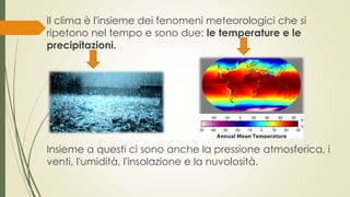 Il clima è l'insieme dei fenomeni meteorologici che si 
ripetono nel tempo e sono due: le temperature e le 
precipitazioni. 
Insieme a questi ci sono anche la pressione atmosferica, i 
venti, l'umidità, l'insolazione e la nuvolosità. 
 