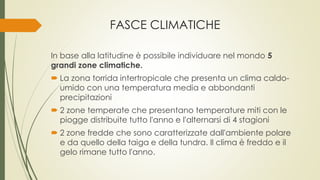 FASCE CLIMATICHE 
In base alla latitudine è possibile individuare nel mondo 5 
grandi zone climatiche. 
 La zona torrida intertropicale che presenta un clima caldo-umido 
con una temperatura media e abbondanti 
precipitazioni 
 2 zone temperate che presentano temperature miti con le 
piogge distribuite tutto l'anno e l'alternarsi di 4 stagioni 
 2 zone fredde che sono caratterizzate dall'ambiente polare 
e da quello della taiga e della tundra. Il clima è freddo e il 
gelo rimane tutto l'anno. 
 