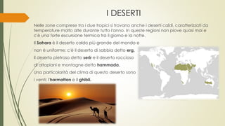 I DESERTI 
Nelle zone comprese tra i due tropici si trovano anche i deserti caldi, caratterizzati da 
temperature molto alte durante tutto l'anno. In queste regioni non piove quasi mai e 
c'è una forte escursione termica tra il giorno e la notte. 
Il Sahara è il deserto caldo più grande del mondo e 
non è uniforme: c'è il deserto di sabbia detto erg, 
il deserto pietroso detto serir e il deserto roccioso 
di altopiani e montagne detto hammada. 
Una particolarità del clima di questo deserto sono 
i venti: l'harmattan e il ghibli. 
 