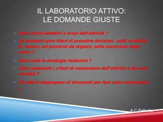 IL LABORATORIO ATTIVO:
LE DOMANDE GIUSTE
 Sono chiari obiettivi e scopi dell’attività ?
 Gli studenti sono liberi di prendere decisioni sulle modalità
di lavoro, sul percorso da seguire, sulla correzione degli
errori ?
 Sono note le strategie risolutive ?
 Sono posseduti i criteri di valutazione dell’attività e dei suoi
risultati ?
 Gli allievi dispongono di strumenti per fare auto-valutazione
?
A.C.Pellerito
 