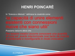 HENRI POINCARÈ
In “Scienza e Metodo” definisce la creatività come:
“la capacità di unire elementi
esistenti con connessioni
nuove che siano utili”
Possiamo dedurre allora che:
Per essere creativi occorre conoscere una quantità
di cose ed averle interiorizzate così tanto da riuscire
a combinarle e riconfigurarle in modo innovativo
A.C.Pellerito
 