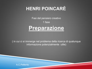 HENRI POINCARÈ
Fasi del pensiero creativo
1 fase
Preparazione
( in cui ci si immerge nel problema della ricerca di qualunque
informazione potenzialmente utile)
A.C.Pellerito
 