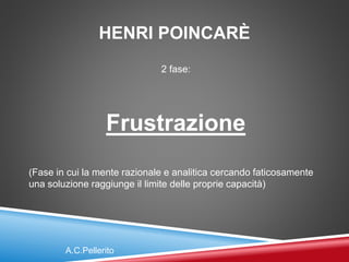 HENRI POINCARÈ
2 fase:
Frustrazione
(Fase in cui la mente razionale e analitica cercando faticosamente
una soluzione raggiunge il limite delle proprie capacità)
A.C.Pellerito
 