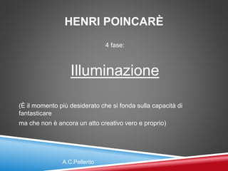 HENRI POINCARÈ
4 fase:
Illuminazione
(È il momento più desiderato che si fonda sulla capacità di
fantasticare
ma che non è ancora un atto creativo vero e proprio)
A.C.Pellerito
 