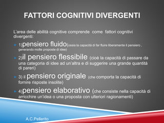 FATTORI COGNITIVI DIVERGENTI
L’area delle abilità cognitive comprende come fattori cognitivi
divergenti:
 1)pensiero fluido(ossia la capacità di far fluire liberamente il pensiero ,
generando molte proposte di idee)
 2)il pensiero flessibile (cioè la capacità di passare da
una categoria di idee ad un’altra e di suggerire una grande quantità
di pareri)
 3) il pensiero originale (che comporta la capacità di
fornire risposte insolite)
 4)pensiero elaborativo (che consiste nella capacità di
arricchire un’idea o una proposta con ulteriori ragionamenti)
A.C.Pellerito
 