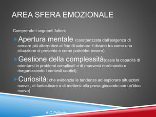 AREA SFERA EMOZIONALE
Comprende i seguenti fattori:
Apertura mentale (caratterizzata dall’esigenza di
cercare più alternative al fine di colmare il divario tra come una
situazione si presenta e come potrebbe essere);
Gestione della complessità(ossia la capacità di
orientarsi in problemi complicati e di muoversi riordinando e
riorganizzando i contesti caotici);
Curiosità( che evidenzia le tendenze ad esplorare situazioni
nuove , di fantasticare e di mettersi alla prova giocando con un’idea
nuova)
A.C.Pellerito
 