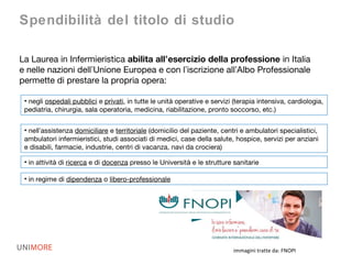 immagini tratte da: FNOPI
La Laurea in Infermieristica abilita all’esercizio della professione in Italia
e nelle nazioni dell’Unione Europea e con l’iscrizione all’Albo Professionale
permette di prestare la propria opera:
Spendibilità del titolo di studio
• negli ospedali pubblici e privati, in tutte le unità operative e servizi (terapia intensiva, cardiologia,
pediatria, chirurgia, sala operatoria, medicina, riabilitazione, pronto soccorso, etc.)
• nell’assistenza domiciliare e territoriale (domicilio del paziente, centri e ambulatori specialistici,
ambulatori infermieristici, studi associati di medici, case della salute, hospice, servizi per anziani
e disabili, farmacie, industrie, centri di vacanza, navi da crociera)
• in attività di ricerca e di docenza presso le Università e le strutture sanitarie
• in regime di dipendenza o libero-professionale
 