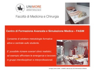 Centro di Formazione Avanzata e Simulazione Medica – FASiM
Consente di adottare metodologie formative
attive e centrate sullo studente.
E’ possibile ricreare scenari clinici realistici,
ad esempio affrontare le emergenze e lavorare
in gruppi interdisciplinari e interprofessionali.
Immagini Centro FASiM – UniMoRE, tratte dal sito CdS Infermieristica di Modena
 