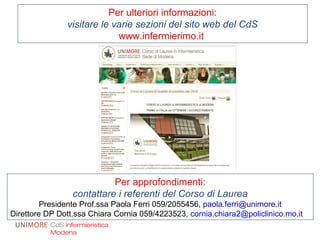 Per ulteriori informazioni:
visitare le varie sezioni del sito web del CdS
www.infermierimo.it
CdS Infermieristica
Modena
Per approfondimenti:
contattare i referenti del Corso di Laurea
Presidente Prof.ssa Paola Ferri 059/2055456, paola.ferri@unimore.it
Direttore DP Dott.ssa Chiara Cornia 059/4223523, cornia.chiara2@policlinico.mo.it
 