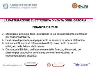 In collaborazione con
LA FATTURAZIONE ELETTRONICA DIVENTA OBBLIGATORIA
FINANZIARIA 2008
 Stabilisce il principio della fatturazione in via esclusivamente elettronica
nei confronti della PA
 Fa divieto di procedere al pagamento in assenza di fattura elettronica
 Istituisce il Sistema di Interscambio (SdI) come punto di transito
obbligato delle fatture elettroniche
 Demanda al Ministro dell’economia e delle finanze, di concerto col
Ministro per la pubblica amministrazione e l’innovazione, la
regolamentazione attuativa
 
