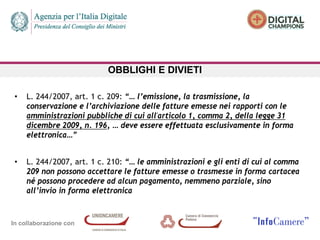 In collaborazione con
OBBLIGHI E DIVIETI
• L. 244/2007, art. 1 c. 209: “… l’emissione, la trasmissione, la
conservazione e l’archiviazione delle fatture emesse nei rapporti con le
amministrazioni pubbliche di cui all'articolo 1, comma 2, della legge 31
dicembre 2009, n. 196, … deve essere effettuata esclusivamente in forma
elettronica…”
• L. 244/2007, art. 1 c. 210: “… le amministrazioni e gli enti di cui al comma
209 non possono accettare le fatture emesse o trasmesse in forma cartacea
né possono procedere ad alcun pagamento, nemmeno parziale, sino
all’invio in forma elettronica
 