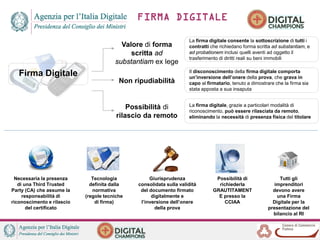 Firma Digitale
Valore di forma
scritta ad
substantiam ex lege
Non ripudiabilità
Possibilità di
rilascio da remoto
La firma digitale consente la sottoscrizione di tutti i
contratti che richiedano forma scritta ad substantiam, e
ad probationem inclusi quelli aventi ad oggetto il
trasferimento di diritti reali su beni immobili
Il disconoscimento della firma digitale comporta
un’inversione dell’onere della prova, che grava in
capo al firmatario, tenuto a dimostrare che la firma sia
stata apposta a sua insaputa
La firma digitale, grazie a particolari modalità di
riconoscimento, può essere rilasciata da remoto,
eliminando la necessità di presenza fisica del titolare
Necessaria la presenza
di una Third Trusted
Party (CA) che assume la
responsabilità di
riconoscimento e rilascio
del certificato
Tecnologia
definita dalla
normativa
(regole tecniche
di firma)
Giurisprudenza
consolidata sulla validità
del documento firmato
digitalmente e
l’inversione dell’onere
della prova
Possibilità di
richiederla
GRAUTITAMENT
E presso la
CCIAA
Tutti gli
imprenditori
devono avere
una Firma
Digitale per la
presentazione del
bilancio al RI
FIRMA DIGITALE
 