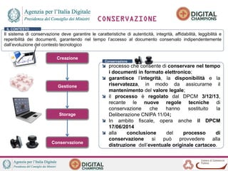 CONSERVAZIONE
Creazione
Gestione
Conservazione
Storage
Il sistema di conservazione deve garantire le caratteristiche di autenticità, integrità, affidabilità, leggibilità e
reperibilità dei documenti, garantendo nel tempo l’accesso al documento conservato indipendentemente
dall’evoluzione del contesto tecnologico
IL CONTESTO
processo che consente di conservare nel tempo
i documenti in formato elettronico;
garantisce l’integrità, la disponibilità e la
riservatezza, in modo da assicurarne il
mantenimento del valore legale;
il processo è regolato dal DPCM 3/12/13,
recante le nuove regole tecniche di
conservazione che hanno sostituito la
Deliberazione CNIPA 11/04;
In ambito fiscale, opera anche il DPCM
17/06/2014
alla conclusione del processo di
conservazione si può provvedere alla
distruzione dell’eventuale originale cartaceo.
Conservazione
 