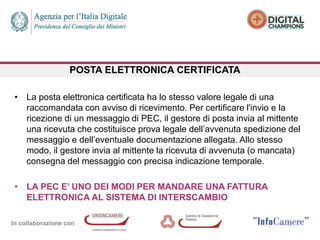 In collaborazione con
POSTA ELETTRONICA CERTIFICATA
• La posta elettronica certificata ha lo stesso valore legale di una
raccomandata con avviso di ricevimento. Per certificare l'invio e la
ricezione di un messaggio di PEC, il gestore di posta invia al mittente
una ricevuta che costituisce prova legale dell’avvenuta spedizione del
messaggio e dell’eventuale documentazione allegata. Allo stesso
modo, il gestore invia al mittente la ricevuta di avvenuta (o mancata)
consegna del messaggio con precisa indicazione temporale.
• LA PEC E’ UNO DEI MODI PER MANDARE UNA FATTURA
ELETTRONICA AL SISTEMA DI INTERSCAMBIO
 