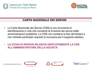 In collaborazione con
CARTA NAZIONALE DEI SERVIZI
• La Carta Nazionale dei Servizi (CNS) è uno strumento di
identificazione in rete che consente la fruizione dei servizi delle
amministrazioni pubbliche. La CNS non contiene la foto del titolare e
non richiede particolari requisiti di sicurezza per il supporto plastico.
• LA CCIAA DI PADOVA RILASCIA GRATUITAMENTE LA CNS
ALL’AMMINISTRATORE DELLA SOCIETÀ
 