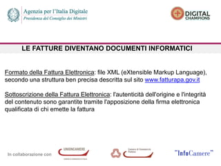 In collaborazione con
LE FATTURE DIVENTANO DOCUMENTI INFORMATICI
Formato della Fattura Elettronica: file XML (eXtensible Markup Language),
secondo una struttura ben precisa descritta sul sito www.fatturapa.gov.it
Sottoscrizione della Fattura Elettronica: l'autenticità dell'origine e l'integrità
del contenuto sono garantite tramite l'apposizione della firma elettronica
qualificata di chi emette la fattura
 