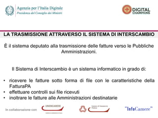 In collaborazione con
LA TRASMISSIONE ATTRAVERSO IL SISTEMA DI INTERSCAMBIO
È il sistema deputato alla trasmissione delle fatture verso le Pubbliche
Amministrazioni.
Il Sistema di Interscambio è un sistema informatico in grado di:
• ricevere le fatture sotto forma di file con le caratteristiche della
FatturaPA
• effettuare controlli sui file ricevuti
• inoltrare le fatture alle Amministrazioni destinatarie
 