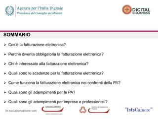 In collaborazione con
SOMMARIO
 Cos’è la fatturazione elettronica?
 Perché diventa obbligatoria la fatturazione elettronica?
 Chi è interessato alla fatturazione elettronica?
 Quali sono le scadenze per la fatturazione elettronica?
 Come funziona la fatturazione elettronica nei confronti della PA?
 Quali sono gli adempimenti per le PA?
 Quali sono gli adempimenti per imprese e professionisti?
 