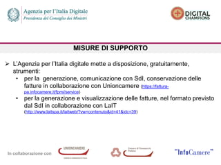 In collaborazione con
MISURE DI SUPPORTO
 L’Agenzia per l’Italia digitale mette a disposizione, gratuitamente,
strumenti:
• per la generazione, comunicazione con SdI, conservazione delle
fatture in collaborazione con Unioncamere (https://fattura-
pa.infocamere.it/fpmi/service)
• per la generazione e visualizzazione delle fatture, nel formato previsto
dal SdI in collaborazione con LaIT
(http://www.laitspa.it/laitweb/?vw=contenuto&id=41&idc=39)
 