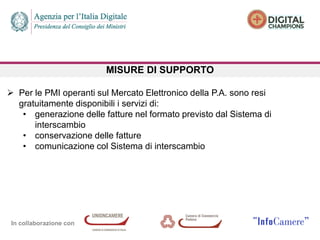 In collaborazione con
MISURE DI SUPPORTO
 Per le PMI operanti sul Mercato Elettronico della P.A. sono resi
gratuitamente disponibili i servizi di:
• generazione delle fatture nel formato previsto dal Sistema di
interscambio
• conservazione delle fatture
• comunicazione col Sistema di interscambio
 