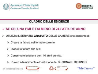In collaborazione con
QUADRO DELLE ESIGENZE
 SE SEI UNA PMI E FAI MENO DI 24 FATTURE ANNO
 UTLIZZA IL SERVIZIO GRATUITO DELLE CAMERE che consente di
 Creare la fattura nel formato corretto
 Inviare la fattura allo SDI
 Conservare la fattura per i 10 anni previsti.
 L’unico adempimento è l’istituzione del SEZIONALE DISTINTO
 