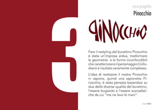 3
                              terzo progetto
                               Pinocchio




Fare il restyling del burattino Pinocchio
è stata un’impresa ardua, trasformare
le geometrie e le forme inconfondibili
che caratterizzano il personaggio Collo-
diano è risultato veramente complesso.
L’idea di realizzare il nostro Pinocchio
in sapone, quindi una saponetta Pi-
nocchio, è stata pensata basandosi su
due delle diverse qualità del burattino,
l’essere bugiardo e l’essere scansafati-
che da cui “me ne lavo le mani”.		

                                     paginadodici
 