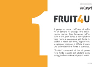 1
                                  primo progetto
                                 Vu Cumprà


    FRUIT4U
    Il progetto nasce dall’idea di offri-
    re un servizio in spiaggia che attual-
    mente manca. Con l’avvento dell’e-
    state e del gran caldo è consigliabile
    bere molto e consumare più frutta ri-
    spetto al resto dell’anno, eppure sul-
    le spiagge nostrane è difficile trovare
    una distribuzione di frutta al pubblico.
    “Fruit4u” consentirà ai bar di porta-
    re la frutta in pezzi agli abitanti della
    spiaggia direttamente ai propri lettini.


                                          paginadue
 