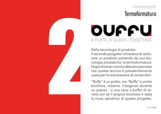 2
                            secondo progetto
                       Termoformatura


A PLATE, A GLASS...TOGETHER

Dalla tecnologia al prodotto.	
Il secondo progetto richiedeva di realiz-
zare un prodotto partendo da una tec-
nologia prestabilita: la termoformatura.
Dopo diverse ricerche abbiamo pensato
che questa tecnica è prevalentemente
usata per la realizzazione di contenitori.
“Buffy” è un piatto, ma “Buffy” è anche
bicchiere, insieme. L’esigenza durante
un pranzo , o una cena a buffet di te-
nere con sè il proprio bicchiere è stata
la musa ispiratrice di questo progetto.

                                      paginasette
 