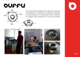 ONE PLAT, ONE GLASS...TOGETHER
                                 Per la realizzazione della matrice abbiamo utilizzato
                                 una teglia per i ciambelloni a cui abbiamo apposto
                                 un piccolo pezzo di compensato utile a realizza-
                                 re l’angolo dove posizionare i fori per le posate.




                                                                                         paginaotto
 