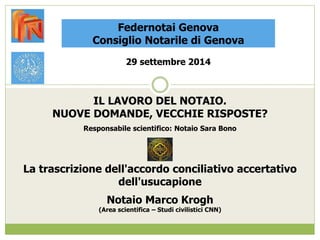 Federnotai Genova 
Consiglio Notarile di Genova 
29 settembre 2014 
IL LAVORO DEL NOTAIO. 
NUOVE DOMANDE, VECCHIE RISPOSTE? 
Responsabile scientifico: Notaio Sara Bono 
La trascrizione dell'accordo conciliativo accertativo 
dell'usucapione 
Notaio Marco Krogh 
(Area scientifica – Studi civilistici CNN) 
 