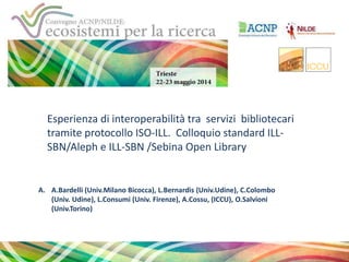 Esperienza di interoperabilità tra servizi bibliotecari
tramite protocollo ISO-ILL. Colloquio standard ILL-
SBN/Aleph e ILL-SBN /Sebina Open Library
A. A.Bardelli (Univ.Milano Bicocca), L.Bernardis (Univ.Udine), C.Colombo
(Univ. Udine), L.Consumi (Univ. Firenze), A.Cossu, (ICCU), O.Salvioni
(Univ.Torino)
 