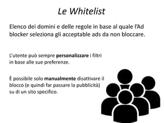 Le Whitelist
Elenco dei domini e delle regole in base al quale l’Ad
blocker seleziona gli acceptable ads da non bloccare.
L’utente può sempre personalizzare i filtri
in base alle sue preferenze.
È possibile solo manualmente disattivare il
blocco (e quindi far passare la pubblicità)
su di un sito specifico.
 