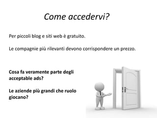 Per piccoli blog e siti web è gratuito.
Le compagnie più rilevanti devono corrispondere un prezzo.
Cosa fa veramente parte degli
acceptable ads?
Le aziende più grandi che ruolo
giocano?
Come accedervi?
 