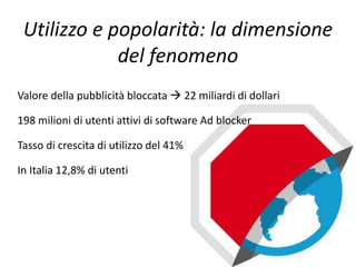 Utilizzo e popolarità: la dimensione
del fenomeno
Valore della pubblicità bloccata  22 miliardi di dollari
198 milioni di utenti attivi di software Ad blocker
Tasso di crescita di utilizzo del 41%
In Italia 12,8% di utenti
 
