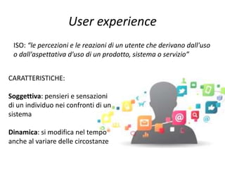 User experience
ISO: “le percezioni e le reazioni di un utente che derivano dall'uso
o dall'aspettativa d'uso di un prodotto, sistema o servizio”
CARATTERISTICHE:
Soggettiva: pensieri e sensazioni
di un individuo nei confronti di un
sistema
Dinamica: si modifica nel tempo
anche al variare delle circostanze
 