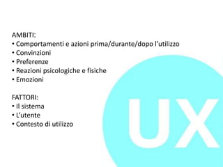 AMBITI:
• Comportamenti e azioni prima/durante/dopo l’utilizzo
• Convinzioni
• Preferenze
• Reazioni psicologiche e fisiche
• Emozioni
FATTORI:
• Il sistema
• L’utente
• Contesto di utilizzo
 