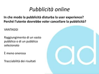 Pubblicità online
In che modo la pubblicità disturba la user experience?
Perché l’utente dovrebbe voler cancellare la pubblicità?
VANTAGGI
Raggiungimento di un vasto
pubblico o di un pubblico
selezionato
È meno onerosa
Tracciabilità dei risultati
 