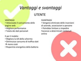 Vantaggi e svantaggi
VANTAGGI
• Velocizzato il caricamento delle
pagine web
• Migliora performance
• Tutela dei dati personali
E per il mobile:
• Migliora la UX dello schermo
• Diminuisce consumo di traffico dati
 meno costi
• Risparmio energetico della batteria
SVANTAGGI
• Vengono eliminate delle inserzioni
di aziende, associazioni o persone
• Potrebbe limitare o impedire
l’accesso a determinati contenuti
online
UTENTE
 