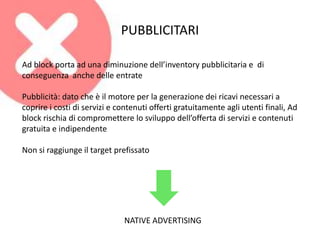 PUBBLICITARI
Ad block porta ad una diminuzione dell’inventory pubblicitaria e di
conseguenza anche delle entrate
Pubblicità: dato che è il motore per la generazione dei ricavi necessari a
coprire i costi di servizi e contenuti offerti gratuitamente agli utenti finali, Ad
block rischia di compromettere lo sviluppo dell’offerta di servizi e contenuti
gratuita e indipendente
Non si raggiunge il target prefissato
NATIVE ADVERTISING
 