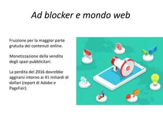 Ad blocker e mondo web
Fruizione per la maggior parte
gratuita dei contenuti online.
Monetizzazione della vendita
degli spazi pubblicitari.
La perdita del 2016 dovrebbe
aggirarsi intorno ai 41 miliardi di
dollari (report di Adobe e
PageFair).
 