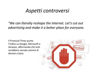 Aspetti controversi
“We can literally reshape the Internet. Let’s cut out
advertising and make it a better place for everyone.”
Il Financial Times punta
l'indice su Google, Microsoft e
Amazon, affermando che tutti
avrebbero versato somme di
denaro a Eyeo.
 