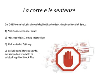 La corte e le sentenze
Dal 2015 contenziosi sollevati dagli editori tedeschi nei confronti di Eyeo:
1) Zeit Online e Handelsblatt
2) ProSieben/Sat 1 e RTL Interactive
3) Süddeutsche Zeitung
Le accuse sono state respinte,
avvalorando il modello di
adblocking di AdBlock Plus
 