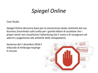 Spiegel Online
Case Study:
Spiegel Online denuncia Eyeo per la concorrenza sleale costituita dal suo
business (incentrato sulla scelta per i grandi editori di accettare che i
propri utenti non visualizzino l'advertising che li nutre o di rassegnarsi ad
aderire a pagamento alla whitelist dello sviluppatore).
Sentenza del 1 dicembre 2016 il
tribunale di Amburgo respinge
le accuse.
 