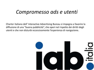 Charter italiano dell’ Interactive Advertising Bureau si impegna a favorire la
diffusione di una “buona pubblicità”, che operi nel rispetto dei diritti degli
utenti e che non disturbi eccessivamente l’esperienza di navigazione.
Compromesso ads e utenti
 