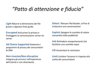 “Patto di attenzione e fiducia”
Light Ridurre la dimensione dei file
grazie a rigorose linee guida
Encrypted Assicurare la privacy e
Proteggere la comunicazione server-to-
server
Ad Choice Supported Sostenere i
programmi di privacy dei consumatori
di DAA
Non-invasive/Non-disruptive
Integrare gli annunci nell’esperienza
dell’utente e non disturbarla.
Detect Rilevare l’Ad blocker, al fine di
instaurare una conversazione
Explain Spiegare lo scambio di valore
consentito dalla pubblicità
Ask Richiedere comportamenti che
facilitino uno scambio equo
Lift Aumentare le restrizioni
Limit Limitare l’accesso in risposta alla
scelta del consumatore
 